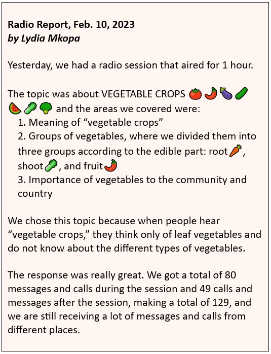 Radio Report, Feb. 10, 2023 by Lydia Mkopa: Yesterday, we had a radio session that aired for 1 hour. The topic was about VEGETABLE CROPS and the areas we covered were: 1. Meaning of “vegetable crops” 2. Groups of vegetables, where we divided them into three groups according to the edible part: root, shoot, and fruit 3. Importance of vegetables to the community and country We chose this topic because when people hear “vegetable crops,” they think only of leaf vegetables and do not know about the different types of vegetables. The response was really great. We got a total of 80 messages and calls during the session and 49 calls and messages after the session, making a total of 129, and we are still receiving a lot of messages and calls from different places.